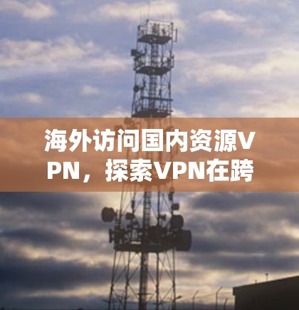 海外访问国内资源VPN，探索VPN在跨境访问中的可能性