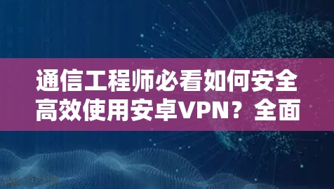 通信工程师必看如何安全高效使用安卓VPN?全面指南