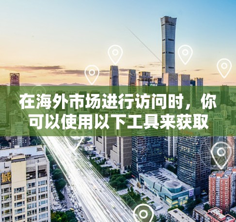 在海外市场进行访问时,你可以使用以下工具来获取公司、产品、市场信息等信息
