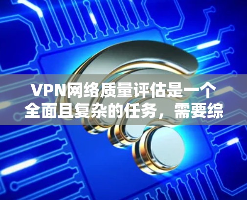VPN网络质量评估是一个全面且复杂的任务，需要综合考虑多个方面以确保网络性能和用户体验。以下是对VPN网络质量评估的详细总结和建议