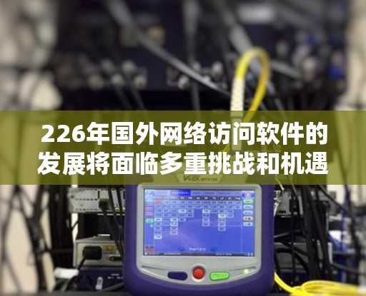 226年国外网络访问软件的发展将面临多重挑战和机遇，主要体现在技术进步、用户需求变化以及政策影响等方面。以下是逐步的分析和总结