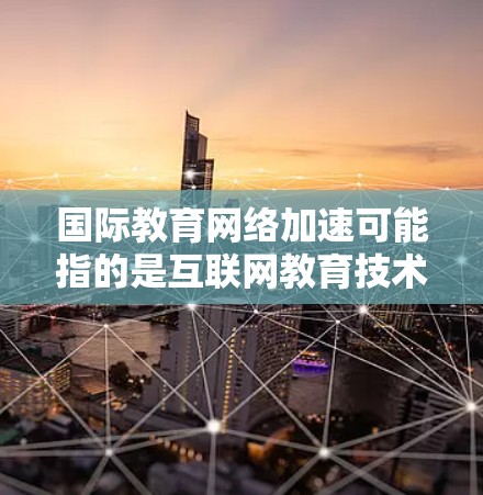 国际教育网络加速可能指的是互联网教育技术在教育领域的快速普及和扩展，特别是在全球范围内的教育交流和学习资源的共享。以下是一些可能的解释和扩展方向