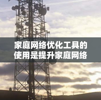 家庭网络优化工具的使用是提升家庭网络性能的重要手段,以下是详细的步骤指南