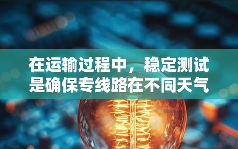 在运输过程中,稳定测试是确保专线路在不同天气条件下的稳定运行的重要措施。以下是对这一主题的总结和解释