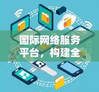 国际网络服务平台,构建全球网络空间新秩序 国际网络服务平台,构建全球网络空间新秩序