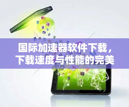 国际加速器软件下载，下载速度与性能的完美组合