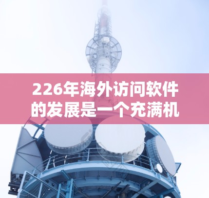 226年海外访问软件的发展是一个充满机遇和挑战的领域,预计在全球范围内会有巨大的增长。以下是对这一领域的详细分析 226年海外访问软件的发展是一个充满机遇和挑战的领域,预计在全球范围内会有巨大的增长。以下是对这一领域的详细分析