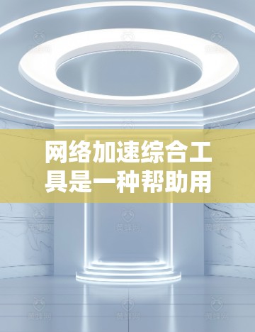 网络加速综合工具是一种帮助用户提升网络速度和减少延迟的工具，广泛应用于工作、学习、娱乐等领域。以下是一些常见的网络加速综合工具及其特点