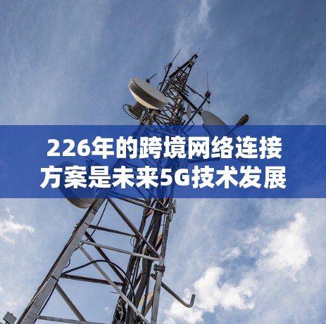 226年的跨境网络连接方案是未来5G技术发展的关键,这一时期的技术进步将推动全球网络基础设施的升级和优化。以下是一些可能涉及的跨境网络连接方案的背景和展望