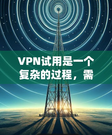 VPN试用是一个复杂的过程,需要仔细考虑和规划。以下是一个系统化的指南,帮助你顺利进行VPN试用