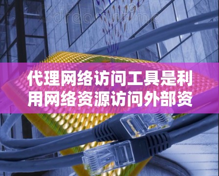 代理网络访问工具是利用网络资源访问外部资源的技术，包括注册账户、输入访问地址、下载资源、安装软件、连接网络登录访问资源等。以下是对代理网络访问工具的详细总结