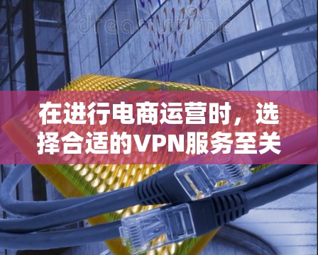 在进行电商运营时，选择合适的VPN服务至关重要。以下是一个详细的指南，帮助您更好地选择和使用VPN服务