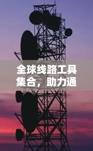 全球线路工具集合,助力通信行业的高效与安全