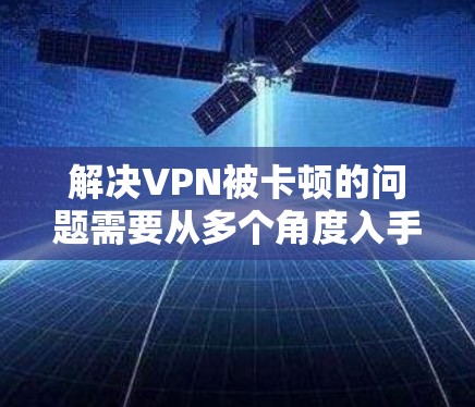 解决VPN被卡顿的问题需要从多个角度入手,以下是一些实用的步骤和方法