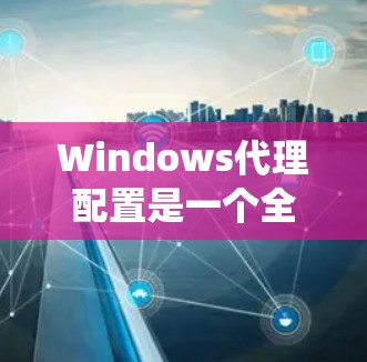 Windows代理配置是一个全面的系统管理任务，涉及防火墙、安全软件和代理的配置。以下是详细的步骤指南