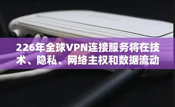 226年全球VPN连接服务将在技术、隐私、网络主权和数据流动等多个方面呈现显著变化。以下是对此的综合分析