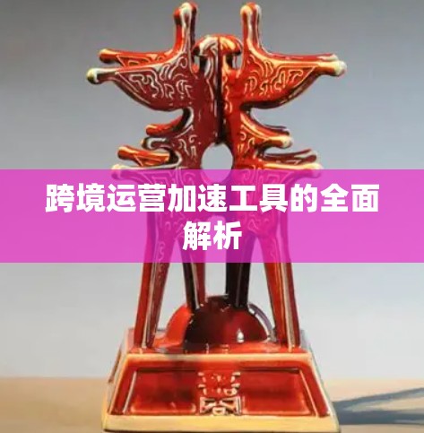 跨境运营加速工具的全面解析