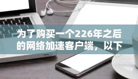为了购买一个226年之后的网络加速客户端,以下是一个有条理的步骤指南