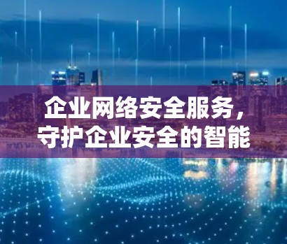 企业网络安全服务，守护企业安全的智能选择