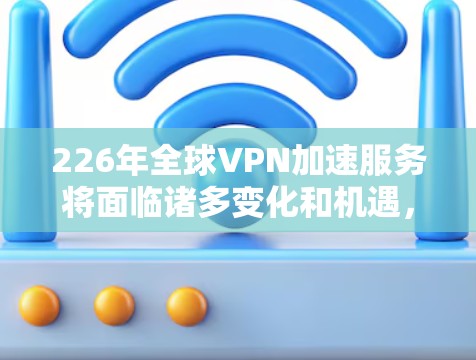 226年全球VPN加速服务将面临诸多变化和机遇，以下是对这一领域的综述