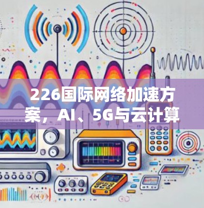 226<strong>国际网络加速</strong>方案，AI、5G与云计算的未来挑战与突破