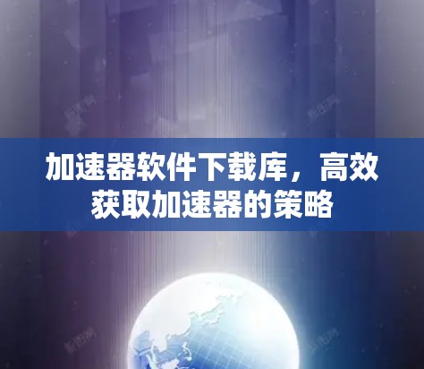 加速器软件下载库,高效获取加速器的策略