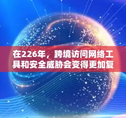 在226年,跨境访问网络工具和安全威胁会变得更加复杂和多样化。以下是226年跨境访问网络工具的主要趋势和重要概念
