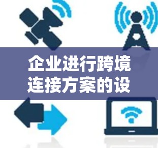 企业进行跨境连接方案的设计和实施需要综合考虑多个因素,以确保在全球范围内高效运作。以下是一个结构化的解决方案