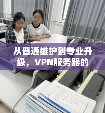 从普通维护到专业升级,VPN服务器的升级与优化方案