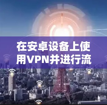 在安卓设备上使用VPN并进行流量检测是一个常见的安全操作，以确保网络和数据的安全性。以下是一些推荐的安卓VPN测速工具，这些工具可以帮助您了解VPN的流量状况，并帮助您选择合适的设置