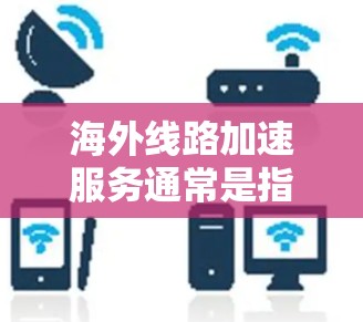 海外线路加速服务通常是指通过各种方式连接到国外网络的设备或服务,以提高数据传输速度和网络连接的便捷性。以下是一些常见的海外线路加速服务及其作用