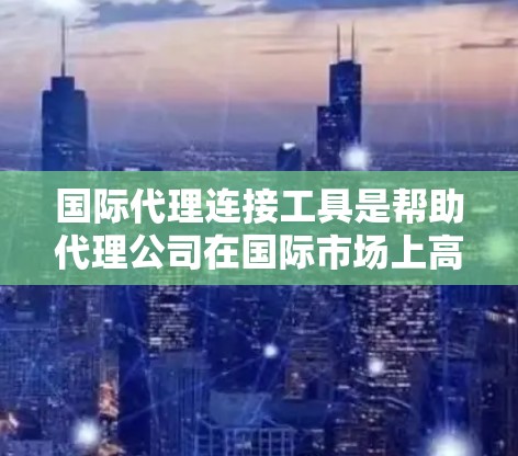 国际代理连接工具是帮助代理公司在国际市场上高效地联系客户、制定定价、推广产品并确保合规的重要工具。以下是对这些工具的详细分类和总结