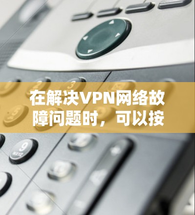 在解决VPN网络故障问题时,可以按照以下步骤进行排查和解决问题