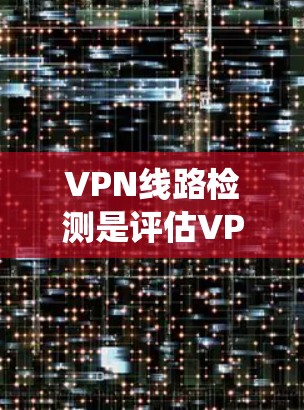 VPN线路检测是评估VPN网络安全性的关键步骤,以下是一些详细且系统的总结