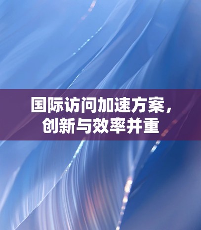 国际访问加速方案,创新与效率并重