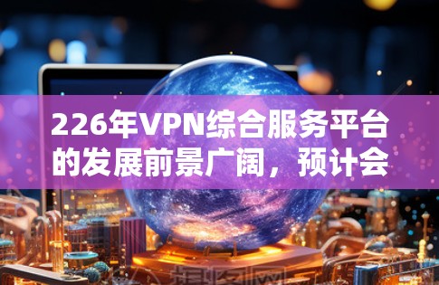 226年VPN综合服务平台的发展前景广阔,预计会涉及多方面的技术创新和技术创新。以下是226年VPN综合服务平台的发展预测