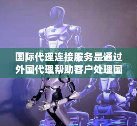 国际代理连接服务是通过外国代理帮助客户处理国际业务的系统,涉及多个关键环节和复杂因素。以下是对该服务的详细总结