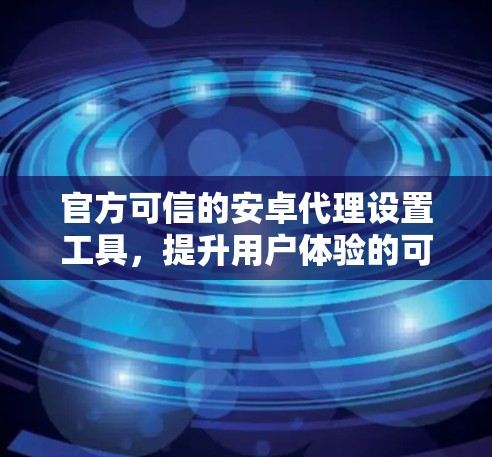 官方可信的安卓代理设置工具,提升用户体验的可靠选择