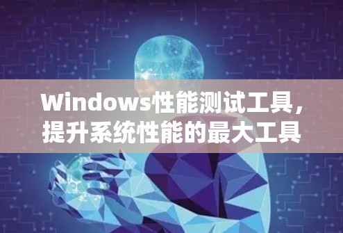 Windows性能测试工具,提升系统性能的最大工具