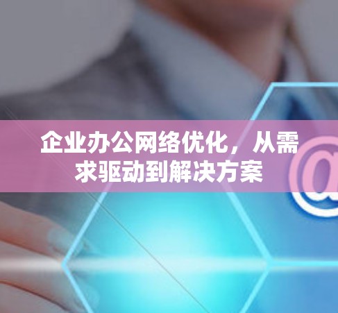 企业办公网络优化,从需求驱动到解决方案