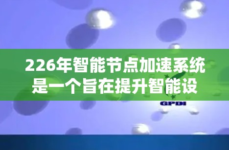 226年智能节点加速系统是一个旨在提升智能设备性能和效率的系统，能够支持用户在智能手机、平板电脑等智能设备上的高效使用。以下是对该系统设计的详细分析和建议