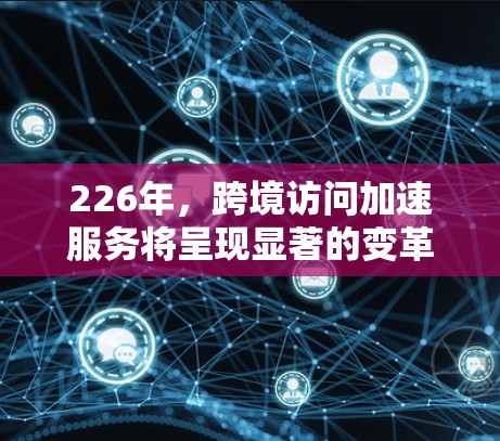 226年，跨境访问加速服务将呈现显著的变革和创新，主要是技术的成熟和基础设施的完善，同时应对挑战如隐私、安全、跨平台和跨国家的用户体验。以下是对此的总结