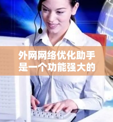 外网网络优化助手是一个功能强大的工具,可以帮助你优化和管理你的外网网络,提升性能和效率。以下是一个有条理的总结,帮助你更好地理解和使用外网网络优化助手