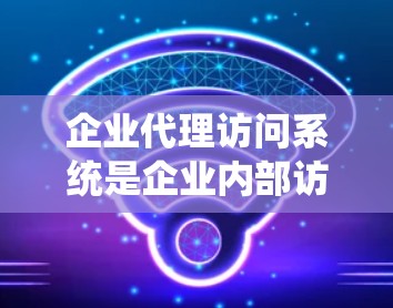 企业代理访问系统是企业内部访问控制的重要组成部分,旨在保障企业内部用户和系统之间的安全与合规。以下是对该系统的主要功能和特点的详细说明