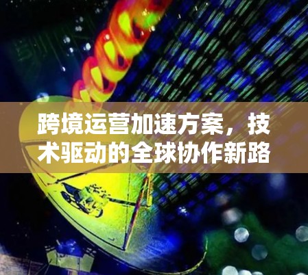 跨境运营加速方案,技术驱动的全球协作新路径