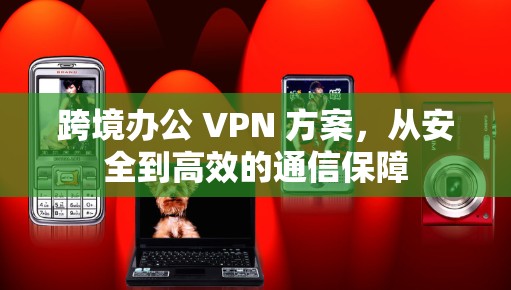 跨境办公 VPN 方案,从安全到高效的通信保障