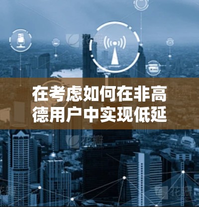 在考虑如何在非高德用户中实现低延迟VPN连接时，以下是详细的解决方案