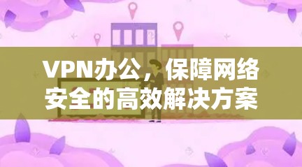 VPN办公，保障网络安全的高效解决方案