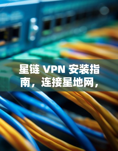 星链 VPN 安装指南,连接星地网,开启安全VPN
