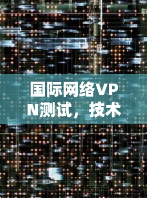 国际网络VPN测试,技术与安全的双刃剑